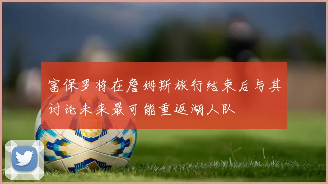 富保罗将在詹姆斯旅行结束后与其讨论未来最可能重返湖人队