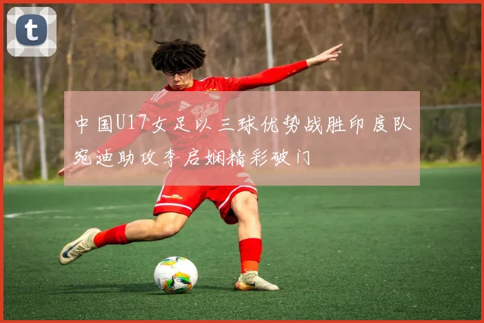 中国U17女足以三球优势战胜印度队宛迪助攻李启娴精彩破门