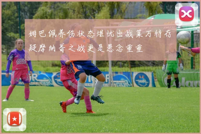 姆巴佩养伤状态堪忧出战莱万特存疑摩纳哥之战更是悬念重重