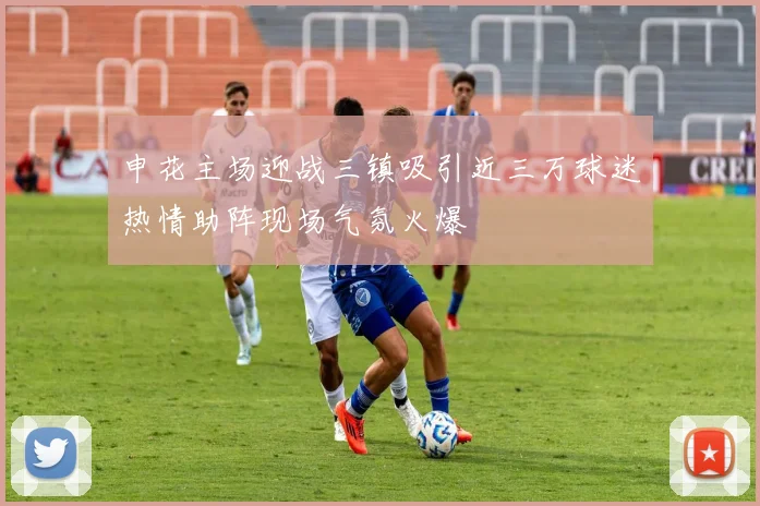 申花主场迎战三镇吸引近三万球迷热情助阵现场气氛火爆