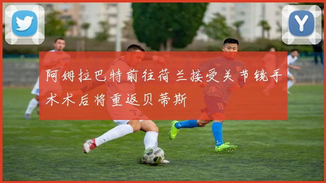 阿姆拉巴特前往荷兰接受关节镜手术术后将重返贝蒂斯