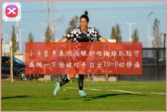 小卡首节表现抢眼却难掩球队防守漏洞一下场被对手打出10-0的惨痛局面