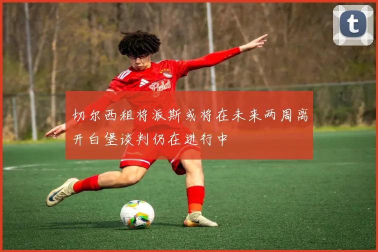 切尔西租将派斯或将在未来两周离开白堡谈判仍在进行中