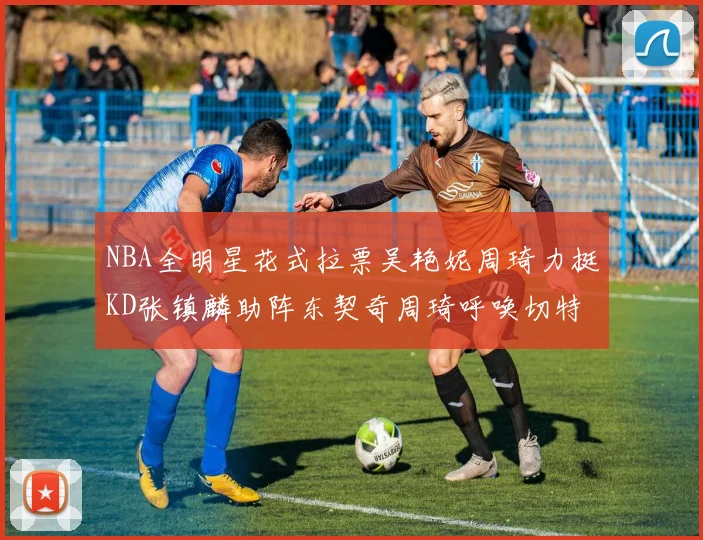 NBA全明星花式拉票吴艳妮周琦力挺KD张镇麟助阵东契奇周琦呼唤切特共襄盛举