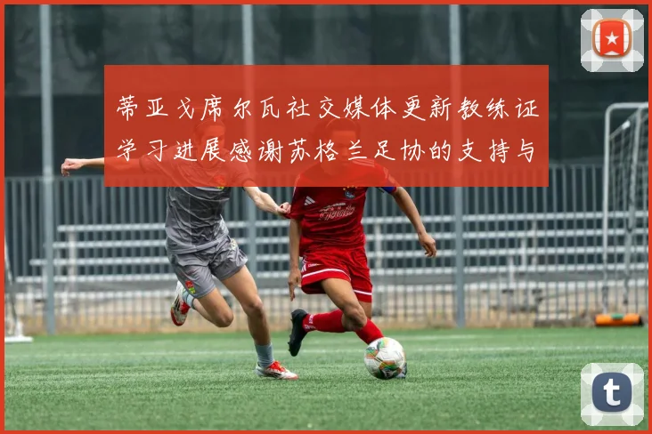 蒂亚戈席尔瓦社交媒体更新教练证学习进展感谢苏格兰足协的支持与帮助