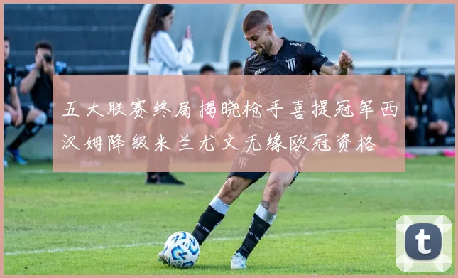 五大联赛终局揭晓枪手喜提冠军西汉姆降级米兰尤文无缘欧冠资格
