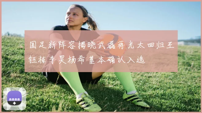 国足新阵容揭晓武磊蒋光太回归王钰栋李昊杨希基本确认入选