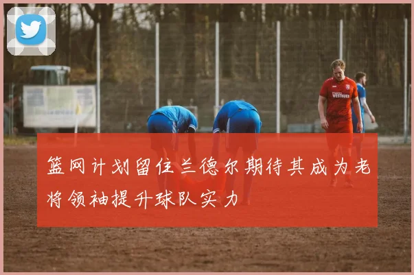 篮网计划留住兰德尔期待其成为老将领袖提升球队实力