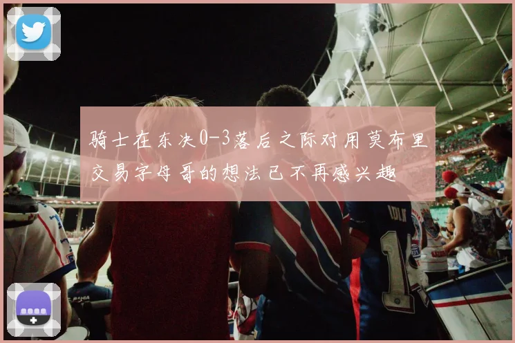 骑士在东决0-3落后之际对用莫布里交易字母哥的想法已不再感兴趣