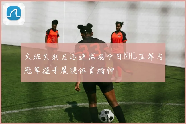 文班失利后迅速离场今日NHL亚军与冠军握手展现体育精神