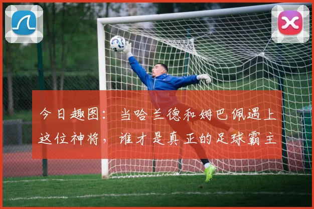 今日趣图：当哈兰德和姆巴佩遇上这位神将，谁才是真正的足球霸主