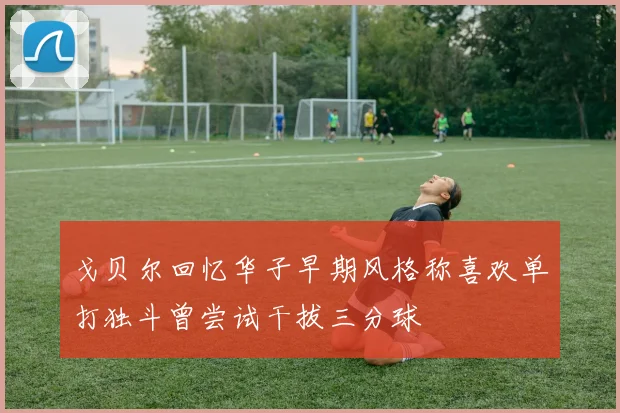 戈贝尔回忆华子早期风格称喜欢单打独斗曾尝试干拔三分球