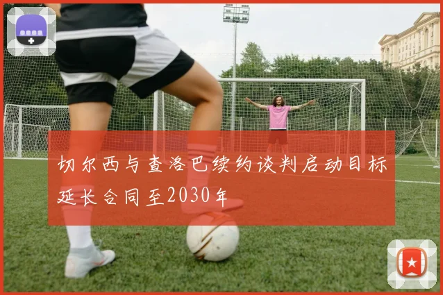 切尔西与查洛巴续约谈判启动目标延长合同至2030年