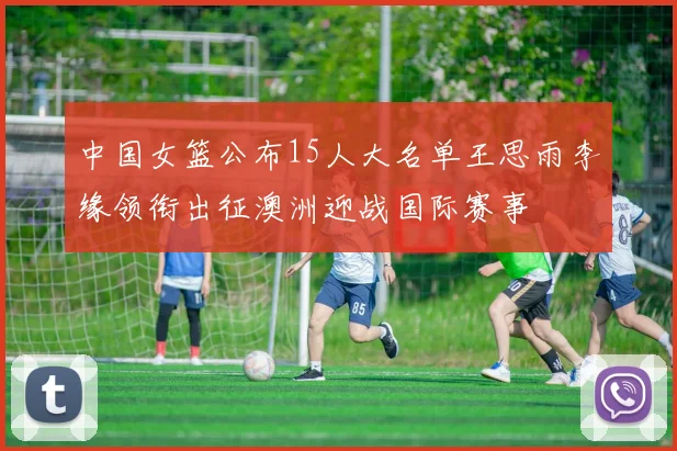 中国女篮公布15人大名单王思雨李缘领衔出征澳洲迎战国际赛事