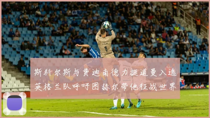斯科尔斯与费迪南德力挺道曼入选英格兰队呼吁图赫尔带他征战世界杯