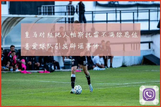 皇马对经纪人帕斯托雷不满称恩佐喜爱球队引发辟谣事件
