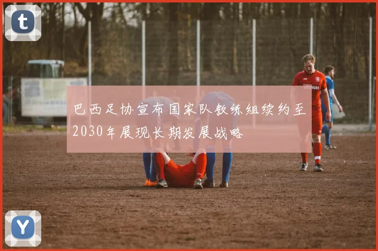 巴西足协宣布国家队教练组续约至2030年展现长期发展战略