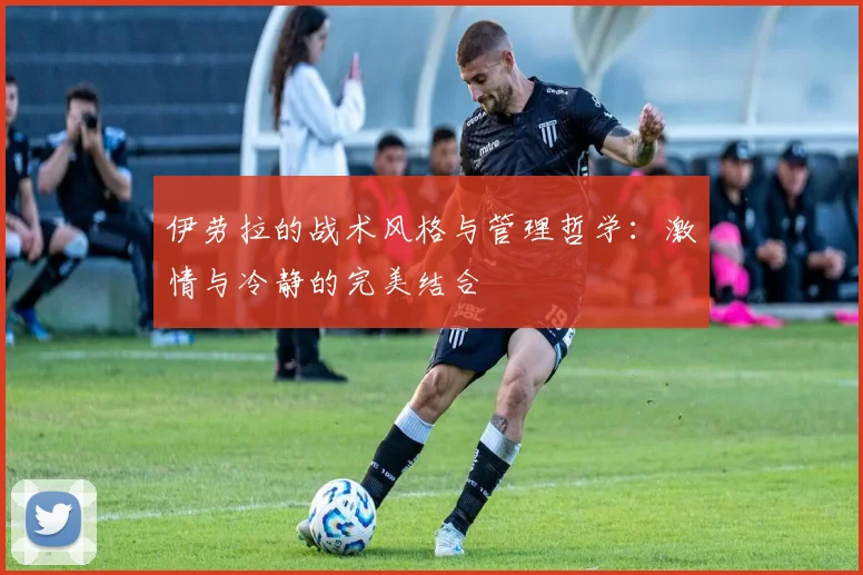 伊劳拉的战术风格与管理哲学：激情与冷静的完美结合