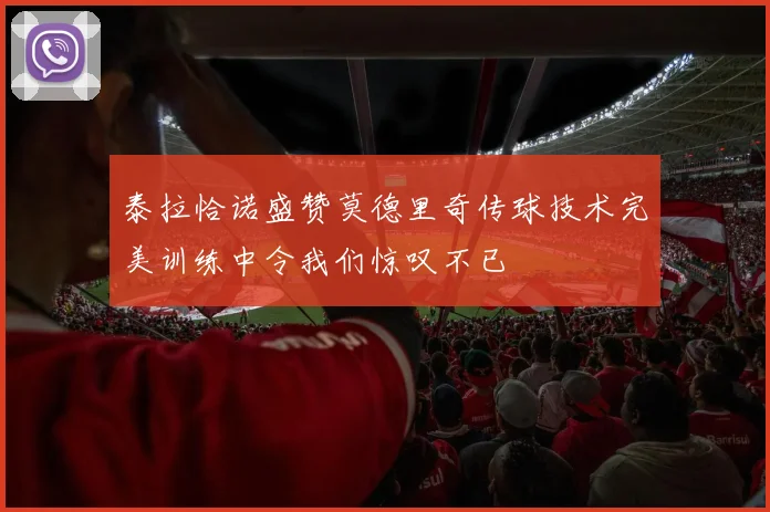 泰拉恰诺盛赞莫德里奇传球技术完美训练中令我们惊叹不已
