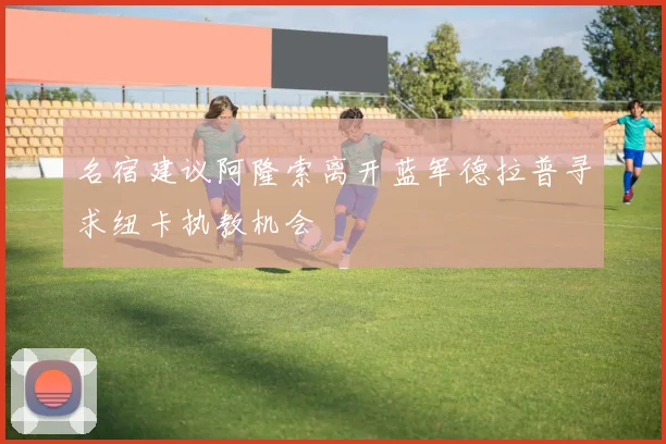 名宿建议阿隆索离开蓝军德拉普寻求纽卡执教机会