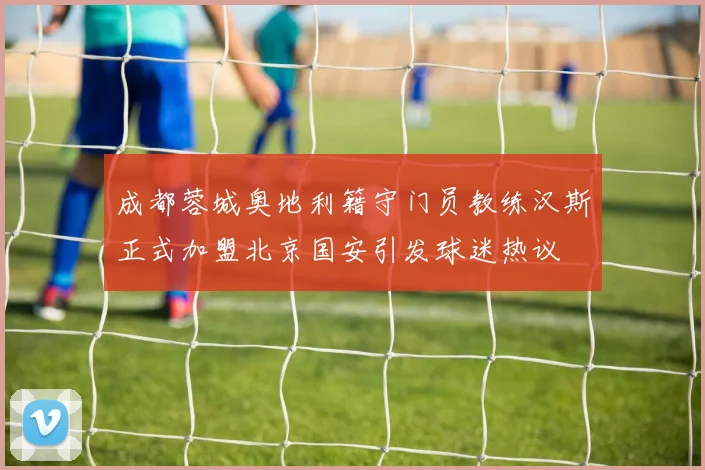 成都蓉城奥地利籍守门员教练汉斯正式加盟北京国安引发球迷热议